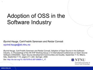 Adoption of OSS in the Software Industry Øyvind Hauge, Carl-Fredrik Sørensen and Reidar Conradi [email_address] Øyvind Hauge, Carl-Fredrik Sørensen and Reidar Conradi, Adoption of Open Source in the Software Industry, in: Proceedings of the 4th IFIP Working Group 2.13 International Conferences on Open Source Software (OSS2008) - Open Source Development Communities and Quality, September 7-10, Milano, Italy, September 7-10, pages 211--222, Springer, 2008 Doi:  http://dx.doi.org/10.1007/978-0-387-09684-1_17 
