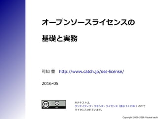 Copyright 2008-2016 Yutaka kachi
オープンソースライセンスの
基礎と実務
可知 豊　http://www.catch.jp/oss-license/
2016-11a
本テキストは、
クリエイティブ・コモンズ・ライセンス（表示 2.1 日本 ）の下で
ライセンスされています。
 