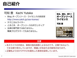 2 Copyright 2008-2016 Yutaka kachi
自己紹介
可知 豊　Kachi Yutaka
● Blog オープンソース・ライセンスの談話室
http://www.catch.jp/oss-license/
● テクニカルライター
● ときどき、オープンソースのボランティア
● 法律の専門家ではありません。
職業プログラマーでもありません。
 本スライドの内容は、筆者の独自調査によるものです。正確であるよう、
できる限り努力していますが、間違いが含まれる可能性があります。
 正確性より分かりやすさを優先した表現を採用しています。
注意
 
