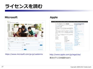 27 Copyright 2008-2016 Yutaka kachi
ソフトウェアライセンスとは何か
ソフトウェアライセンスは、ソフトウェアの利用（複製・配布・改変）に対する、
著作権者による許可。パッケージソフトの購入は、利用権にお金を払っ...