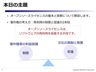 3 Copyright 2008-2016 Yutaka kachi
本日の主題
● オープンソースライセンスの基本と実務について解説します。
● 著作権の考え方：再利用の制限と促進の2本柱
制限 促進
著作権者の利益保護 文化の貢献と発展
オープンソースライセンスは、
ソフトウェアの再利用を促進する手段です。
 