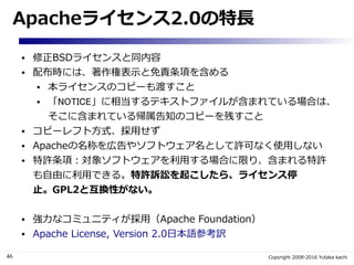 46 Copyright 2008-2016 Yutaka kachi
Apacheライセンス2.0の特長
● 修正BSDライセンスと同内容
● 配布時には、著作権表示と免責条項を含める
● 本ライセンスのコピーも渡すこと
● 「NOTICE」...