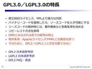 49 Copyright 2008-2016 Yutaka kachi
GPL3.0／LGPL3.0の特長
● 修正BSDライセンス、MPLより強力な内容
● バイナリーコードを提供したら、ソースコードを入手可能にする
● ソースコードの提供時...