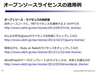 62 Copyright 2008-2016 Yutaka kachi
オープンソースライセンスの適用例
オープンソース・ライセンスの談話室
自作ソースコードに、MITライセンスを適用する３つのやり方
http://www.catch.jp/o...