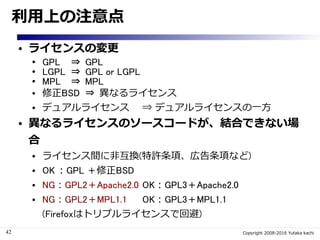 42 Copyright 2008-2016 Yutaka kachi
利用上の注意点
● ライセンスの変更
● GPL ⇒ GPL
● LGPL ⇒ GPL or LGPL
● MPL ⇒ MPL
● 修正BSD ⇒ 異なるライセンス
● デュアルライセンス ⇒ デュアルライセンスの一方
● 異なるライセンスのソースコードが、結合できない場合
● ライセンス間に非互換(特許条項、広告条項など)
● OK：GPL ＋修正BSD
● NG：GPL2＋Apache2.0 OK：GPL3＋Apache2.0
● NG：GPL2＋MPL1.1 OK：GPL3＋MPL1.1
(Firefoxはトリプルライセンスで回避)
 