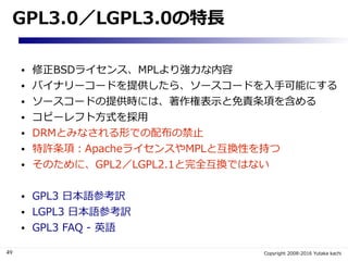 49 Copyright 2008-2016 Yutaka kachi
GPL3.0／LGPL3.0の特長
● 修正BSDライセンス、MPLより強力な内容
● バイナリーコードを提供したら、ソースコードを入手可能にする
● ソースコードの提供時には、著作権表示と免責条項を含める
● コピーレフト方式を採用
● DRMとみなされる形での配布の禁止
● 特許条項：ApacheライセンスやMPLと互換性を持つ
● そのために、GPL2／LGPL2.1と完全互換ではない
● GPL3 日本語参考訳
● LGPL3 日本語参考訳
● GPL3 FAQ - 英語
 