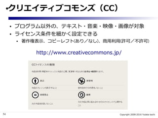 54 Copyright 2008-2016 Yutaka kachi
●クリエイティブコモンズ（CC）
● プログラム以外の、テキスト・音楽・映像・画像が対象
● ライセンス条件を細かく設定できる
● 著作権表示、コピーレフト(あり／なし)、商用利用(許可／不許可)
http://www.creativecommons.jp/
 