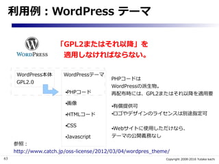 63 Copyright 2008-2016 Yutaka kachi
利用例：WordPress テーマ
WordPress本体
GPL2.0
WordPressテーマ
●PHPコード
●画像
●HTMLコード
●CSS
●Javascript
PHPコードは
WordPressの派生物。
再配布時には、GPL2またはそれ以降を適用要
参照：
http://www.catch.jp/oss-license/2012/03/04/wordpres_theme/
●有償提供可
●ロゴやデザインのライセンスは別途指定可
●Webサイトに使用しただけなら、
テーマの公開義務なし
「GPL2またはそれ以降」を
　適用しなければならない。
 