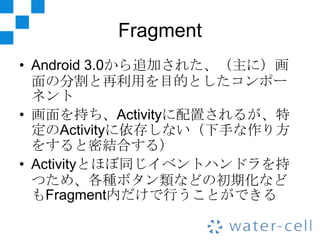 Fragment
• Android 3.0から追加された、（主に）画
  面の分割と再利用を目的としたコンポー
  ネント
• 画面を持ち、Activityに配置されるが、特
  定のActivityに依存しない（下手な作り方
  をすると密...