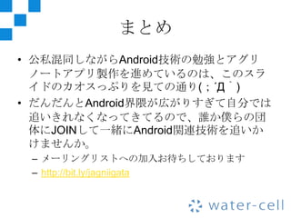 まとめ
• 公私混同しながらAndroid技術の勉強とアグリ
  ノートアプリ製作を進めているのは、このスラ
  イドのカオスっぷりを見ての通り(；´Д｀)
• だんだんとAndroid界隈が広がりすぎて自分では
  追いきれなくなってきてるので、誰か僕らの団
  体にJOINして一緒にAndroid関連技術を追いか
  けませんか。
 – メーリングリストへの加入お待ちしております
 – http://bit.ly/jagniigata
 