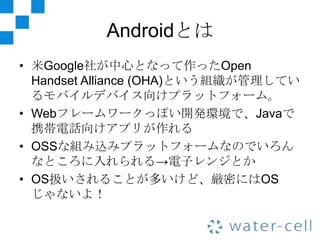 Androidとは
• 米Google社が中心となって作ったOpen
  Handset Alliance (OHA)という組織が管理してい
  るモバイルデバイス向けプラットフォーム。
• Webフレームワークっぽい開発環境で、Javaで
  携帯電話向けアプリが作れる
• OSSな組み込みプラットフォームなのでいろん
  なところに入れられる→電子レンジとか
• OS扱いされることが多いけど、厳密にはOS
  じゃないよ！
 