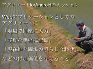 アグリノートforAndroidのミッション

Webアプリケーションとしての
アグリノートに
「現場で即座に入力」
「写真を手軽に記録」
「現在地と圃場の照らし合わせ」
などの付加価値を与えること
 