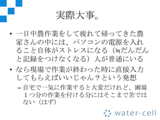実際大事。
• 一日中農作業をして疲れて帰ってきた農
  家さんの中には、パソコンの電源を入れ
  ること自体がストレスになる（≒だんだん
  と記録をつけなくなる）人が普通にいる
• なら現場で作業が終わった時に直接入力
  してもらえばいいじゃん？という発想
 – 自宅で一気に作業すると大変だけれど、圃場
   １つ分の作業を付ける分にはそこまで苦では
   ない（はず）
 
