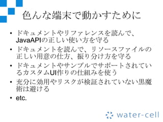 色んな端末で動かすために
• ドキュメントやリファレンスを読んで、
  JavaAPIの正しい使い方を守る
• ドキュメントを読んで、リソースファイルの
  正しい用意の仕方、振り分け方を守る
• ドキュメントやサンプルでサポートされてい
  るカスタムUI作りの仕組みを使う
• 充分に効用やリスクが検証されていない黒魔
  術は避ける
• etc.
 