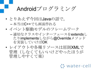 Androidプログラミング
• とりあえず今回はJavaの話で。
 – 本当はC++でも画面作れる
• イベント駆動モデルのフレームワーク
 – 適切なクラスやインターフェースをextendsし
   たりimplementsしながら@Overrideメソッド
   を実装していけばOK
• レイアウトや各種リソースは原則XMLで
  管理（しなくてもいいけどやったほうが
  管理しやすくて楽）
 