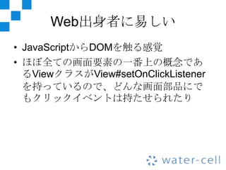 Web出身者に易しい
• JavaScriptからDOMを触る感覚
• ほぼ全ての画面要素の一番上の概念であ
  るViewクラスがView#setOnClickListener
  を持っているので、どんな画面部品にで
  もクリックイベントは持たせられたり
 