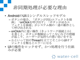 非同期処理が必要な理由
• AndroidのUIはシングルスレッドモデル
 – ボタンの場合、「ボタンが凹むエフェクトを描
   画」「onClickを呼び出す」「ボタンが戻るエ
   フェクトを描画」がシステム側の一連の動作とし
   て呼び出される
 – onClick内に重い操作（ネットワーク接続とか）
   を書くと、ボタンが数瞬戻ってこないなどの問題
   が起こり、ユーザーが気持ちの悪い思いをする
 – かといって別のThreadを立ててそこからUIオブ
   ジェクトを触るとエラーになる
• UIの操作をロックせず、かつ処理を行う仕組
  みが必要
 