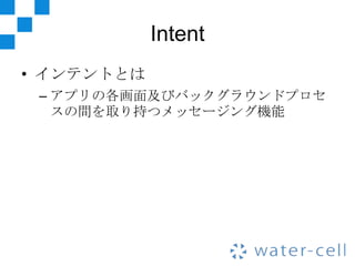 Intent
• インテントとは
 – アプリの各画面及びバックグラウンドプロセ
   スの間を取り持つメッセージング機能
 