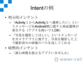 Intentの例
• 明示的インテント
 – 「Activity１からActivity２へ遷移したい」とい
   うメッセージをAndroid側に渡すと画面遷移が
   発生する（アプリを跨いでもOK）
 – 「写真を撮影してほしい」というメッセージ
   をカメラアプリに渡すと、写真を撮影した上
   で撮影済みの画像のパスを返してくれる
• 暗黙的インテント
 – 「誰か画像を扱えるアプリいませんか」
 