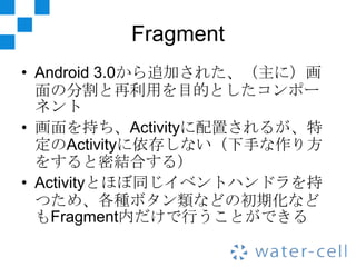 Fragment
• Android 3.0から追加された、（主に）画
  面の分割と再利用を目的としたコンポー
  ネント
• 画面を持ち、Activityに配置されるが、特
  定のActivityに依存しない（下手な作り方
  をすると密結合する）
• Activityとほぼ同じイベントハンドラを持
  つため、各種ボタン類などの初期化など
  もFragment内だけで行うことができる
 