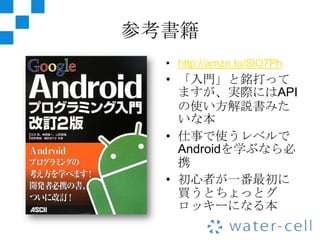 参考書籍
  • http://amzn.to/SlO7Ph
  • 「入門」と銘打って
    ますが、実際にはAPI
    の使い方解説書みた
    いな本
  • 仕事で使うレベルで
    Androidを学ぶなら必
    携
  • 初心者が一番最初に
    買うとちょっとグ
    ロッキーになる本
 