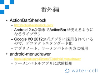 番外編
• ActionBarSherlock
  – http://actionbarsherlock.com/
  – Android 2.xな端末でActionBarが使えるように
    なるライブラリ
  – Google I/O 2012公式アプリに採用されている
    ので、デファクトスタンダード化
  – アグリノート、ラーメンバトル両方に採用
• android-menudrawer
  – https://github.com/SimonVT/android-menudrawer
  – ラーメンバトルアプリに試験採用
 