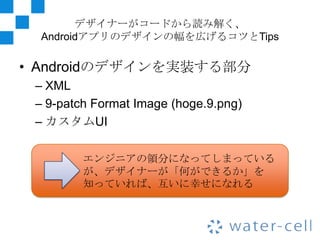 デザイナーがコードから読み解く、
 Androidアプリのデザインの幅を広げるコツとTips

• Androidのデザインを実装する部分
 – XML
 – 9-patch Format Image (hoge.9.png)
 – カスタムUI

         エンジニアの領分になってしまっている
         が、デザイナーが「何ができるか」を
         知っていれば、互いに幸せになれる
 