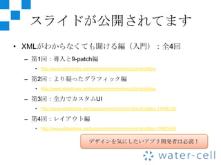 スライドが公開されてます
• XMLがわからなくても聞ける編（入門）：全4回
 – 第1回：導入と9-patch編
   • http://www.slideshare.net/toooommmmmmmmy/1androidtips

 – 第2回：より凝ったグラフィック編
   • http://www.slideshare.net/toooommmmmmmmy/2androidtips

 – 第3回：全力でカスタムUI
   • http://www.slideshare.net/toooommmmmmmmy/2androidtips-14596126

 – 第4回：レイアウト編
   • http://www.slideshare.net/toooommmmmmmmy/4androidtips-14883482


                           デザインを気にしたいアプリ開発者は必読！
 