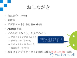 おしながき
• 自己紹介 ←ｲﾏｺｺ!
• 前置き
• アグリノートにおけるAndroid
• Androidとは
• いろんな「ふつう」を見てみよう
  – プログラミングの「ふつう」
                    「凄い人にしかできないこ
  – デザインの「ふつう」        と」は話さないよ
  – セキュリティの「ふつう」
  – 収益化の「ふつう」
• おまけ：アプリをトコトン簡単に作る普通じゃない方法
 