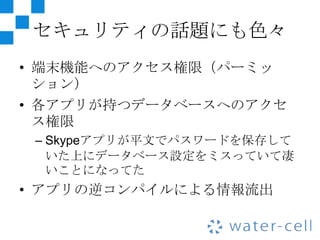 セキュリティの話題にも色々
• 端末機能へのアクセス権限（パーミッ
  ション）
• 各アプリが持つデータベースへのアクセ
  ス権限
 – Skypeアプリが平文でパスワードを保存して
   いた上にデータベース設定をミスっていて凄
   いことになってた
• アプリの逆コンパイルによる情報流出
 