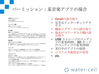 パーミッション：某音楽アプリの場合

        • Gmailの読み取り
        • 完全なインターネットアク
          セス
        • 機密ログデータの読み取り
        • 端末のステータスとIDの読
          み取り
        • USB ストレージのコンテン
          ツの変更/削除、SD カード
          のコンテンツの変更/削除
        • 実行中のアプリの取得
        • システム全般設定の変更
        • etc.
 