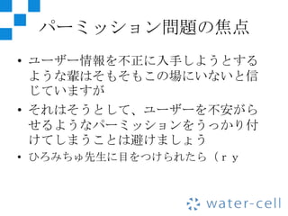 パーミッション問題の焦点
• ユーザー情報を不正に入手しようとする
  ような輩はそもそもこの場にいないと信
  じていますが
• それはそうとして、ユーザーを不安がら
  せるようなパーミッションをうっかり付
  けてしまうことは避けましょう
• ひろみちゅ先生に目をつけられたら（ｒｙ
 