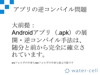 アプリの逆コンパイル問題

大前提：
Androidアプリ（.apk）の展
開・逆コンパイル手法は、
随分と前から完全に確立さ
れています。
srcフォルダの中身もresフォルダの中身も復元可能です
 