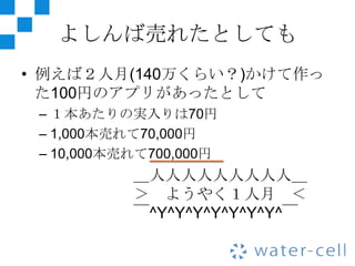 よしんば売れたとしても
• 例えば２人月(140万くらい？)かけて作っ
  た100円のアプリがあったとして
 – １本あたりの実入りは70円
 – 1,000本売れて70,000円
 – 10,000本売れて700,000円
           ＿人人人人人人人人人＿
           ＞ ようやく１人月 ＜
           ￣^Y^Y^Y^Y^Y^Y^Y^￣
 