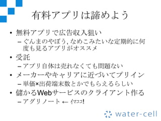 有料アプリは諦めよう
• 無料アプリで広告収入狙い
 – ぐんまのやぼう, なめこみたいな定期的に何
   度も見るアプリがオススメ
• 受託
 – アプリ自体は売れなくても問題ない
• メーカーやキャリアに近づいてプリイン
 – 単価×出荷端末数とかでもらえるらしい
• 儲かるWebサービスのクライアント作る
 – アグリノート ← ｲﾏｺｺ!
 