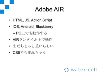 Adobe AIR
• HTML, JS, Action Script
• iOS, Android, Blackberry
  – PC上でも動作する
• AIRランタイム上で動作
• まだちょっと重いらしい
• CS5でも作れちゃう
 