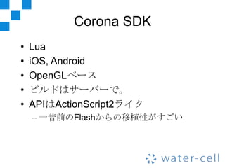 Corona SDK
•   Lua
•   iOS, Android
•   OpenGLベース
•   ビルドはサーバーで。
•   APIはActionScript2ライク
    – 一昔前のFlashからの移植性がすごい
 