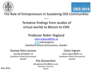 The Role of Entrepreneurs in Sustaining OSS Communities
----
Tentative findings from studies of
virtual worlds to Bitcoin to CMS
Professor Robin Teigland
robin.teigland@hhs.se
robinteigland
Stockholm School of Economics, Sweden
Zeynep Yetis-Larsson
zeynep.yetis@hhs.se
Stockholm School of Economics
Sweden
Elia Giovacchini
elia.giovacchini@sbs.su.se
Stockholm University
SwedenMay 2016
Claire Ingram
claire.ingram@hhs.se
Stockholm School of Economics
Sweden
 
