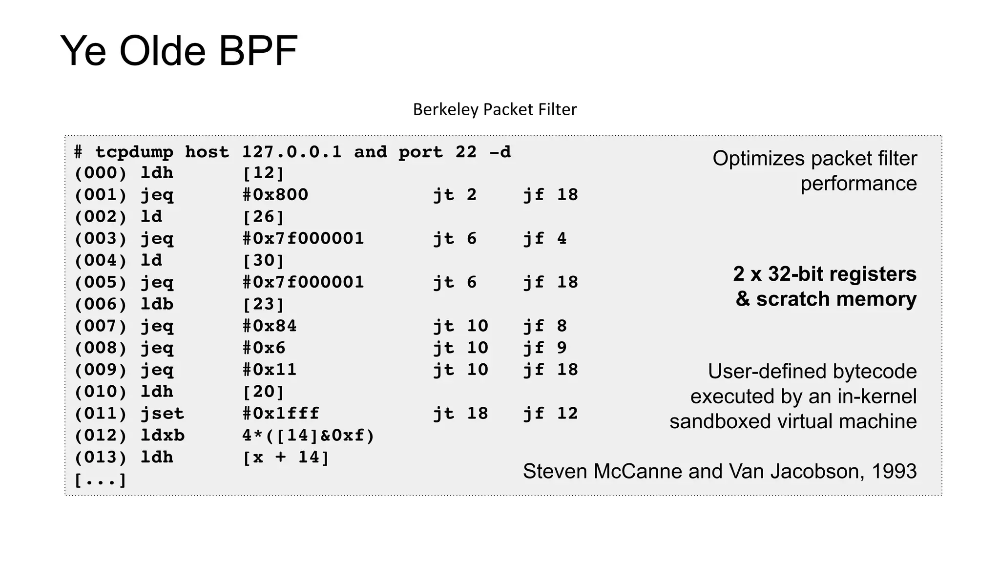 Ye Olde BPF
Berkeley	Packet	Filter	
# tcpdump host 127.0.0.1 and port 22 -d
(000) ldh [12]
(001) jeq #0x800 jt 2 jf 18
(002) ld [26]
(003) jeq #0x7f000001 jt 6 jf 4
(004) ld [30]
(005) jeq #0x7f000001 jt 6 jf 18
(006) ldb [23]
(007) jeq #0x84 jt 10 jf 8
(008) jeq #0x6 jt 10 jf 9
(009) jeq #0x11 jt 10 jf 18
(010) ldh [20]
(011) jset #0x1fff jt 18 jf 12
(012) ldxb 4*([14]&0xf)
(013) ldh [x + 14]
[...]
User-defined bytecode
executed by an in-kernel
sandboxed virtual machine
Steven McCanne and Van Jacobson, 1993
2 x 32-bit registers
& scratch memory
Optimizes packet filter
performance
 