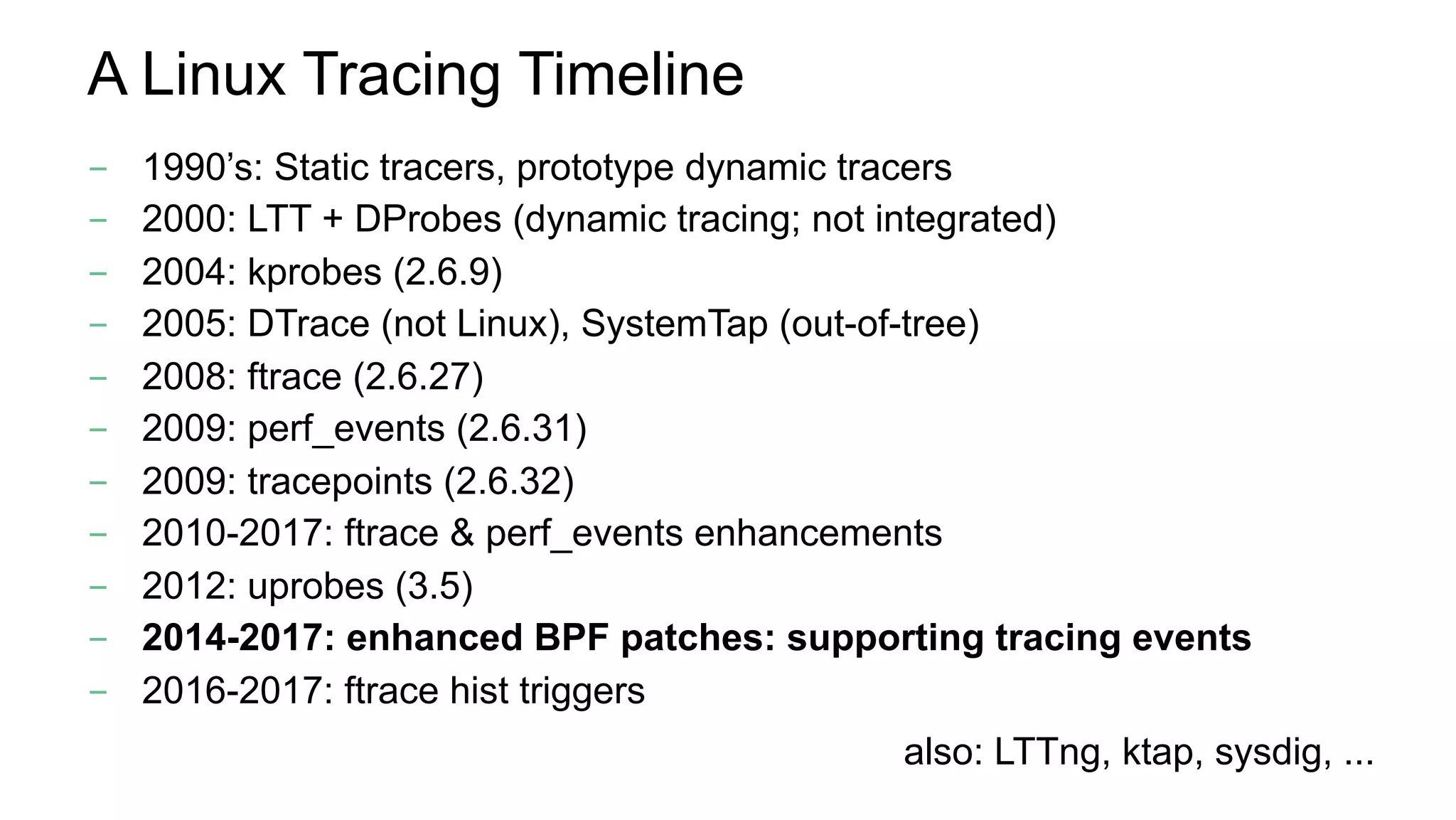 A Linux Tracing Timeline
-  1990’s: Static tracers, prototype dynamic tracers
-  2000: LTT + DProbes (dynamic tracing; not integrated)
-  2004: kprobes (2.6.9)
-  2005: DTrace (not Linux), SystemTap (out-of-tree)
-  2008: ftrace (2.6.27)
-  2009: perf_events (2.6.31)
-  2009: tracepoints (2.6.32)
-  2010-2017: ftrace & perf_events enhancements
-  2012: uprobes (3.5)
-  2014-2017: enhanced BPF patches: supporting tracing events
-  2016-2017: ftrace hist triggers
also: LTTng, ktap, sysdig, ...
 