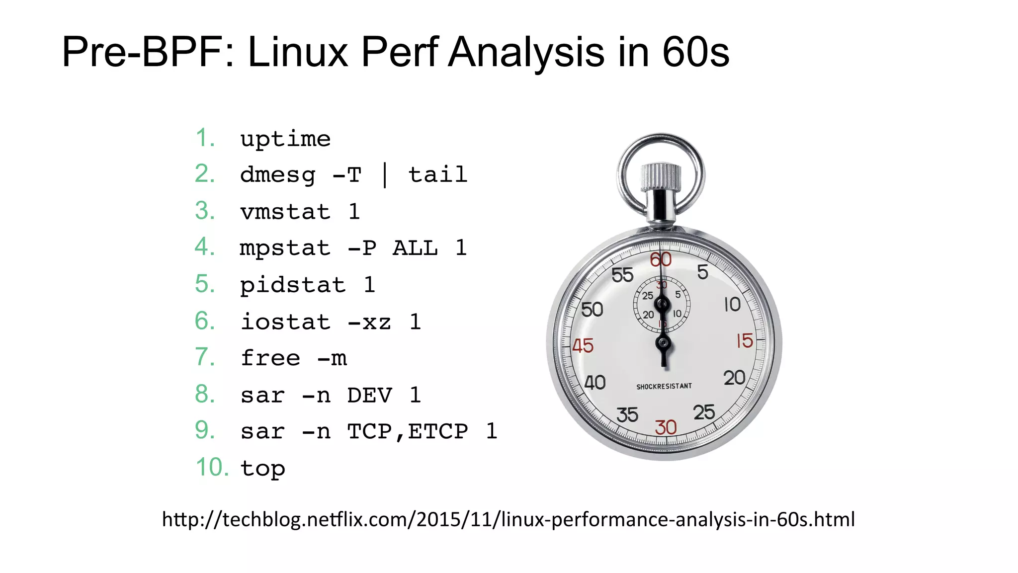 Pre-BPF: Linux Perf Analysis in 60s
1.  uptime
2.  dmesg -T | tail
3.  vmstat 1
4.  mpstat -P ALL 1
5.  pidstat 1
6.  iostat -xz 1
7.  free -m
8.  sar -n DEV 1
9.  sar -n TCP,ETCP 1
10.  top
hHp://techblog.ne/lix.com/2015/11/linux-performance-analysis-in-60s.html	
 