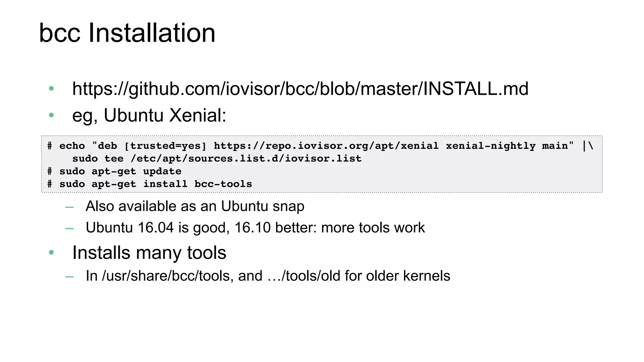 bcc Installation
•  https://github.com/iovisor/bcc/blob/master/INSTALL.md
•  eg, Ubuntu Xenial:
–  Also available as an Ubuntu snap
–  Ubuntu 16.04 is good, 16.10 better: more tools work
•  Installs many tools
–  In /usr/share/bcc/tools, and …/tools/old for older kernels
# echo "deb [trusted=yes] https://repo.iovisor.org/apt/xenial xenial-nightly main" | 
sudo tee /etc/apt/sources.list.d/iovisor.list
# sudo apt-get update
# sudo apt-get install bcc-tools
 