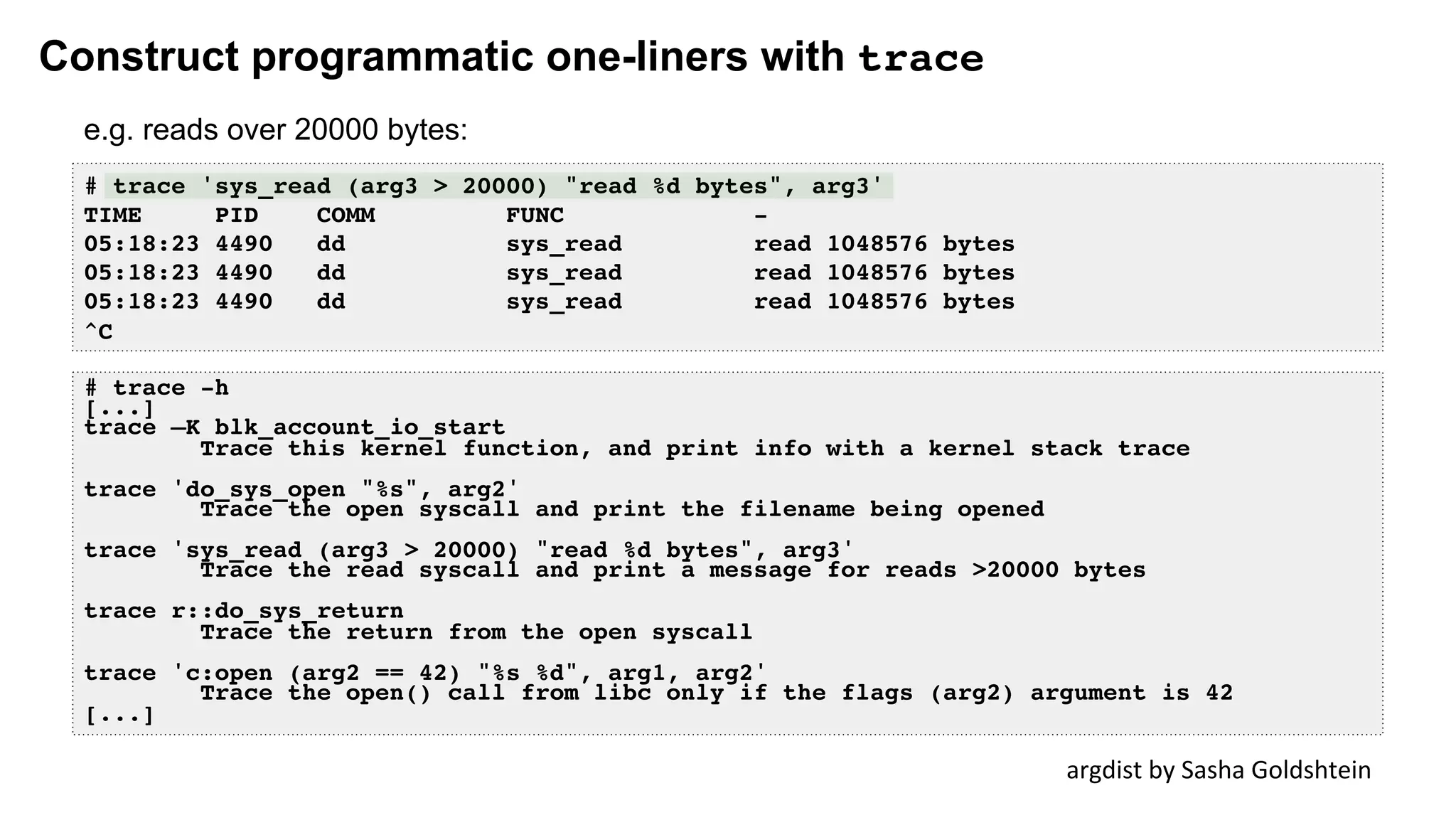 Construct programmatic one-liners with trace
# trace 'sys_read (arg3 > 20000) "read %d bytes", arg3'
TIME PID COMM FUNC -
05:18:23 4490 dd sys_read read 1048576 bytes
05:18:23 4490 dd sys_read read 1048576 bytes
05:18:23 4490 dd sys_read read 1048576 bytes
^C
argdist	by	Sasha	Goldshtein	
# trace -h
[...]
trace –K blk_account_io_start
Trace this kernel function, and print info with a kernel stack trace
trace 'do_sys_open "%s", arg2'
Trace the open syscall and print the filename being opened
trace 'sys_read (arg3 > 20000) "read %d bytes", arg3'
Trace the read syscall and print a message for reads >20000 bytes
trace r::do_sys_return
Trace the return from the open syscall
trace 'c:open (arg2 == 42) "%s %d", arg1, arg2'
Trace the open() call from libc only if the flags (arg2) argument is 42
[...]
e.g. reads over 20000 bytes:
 