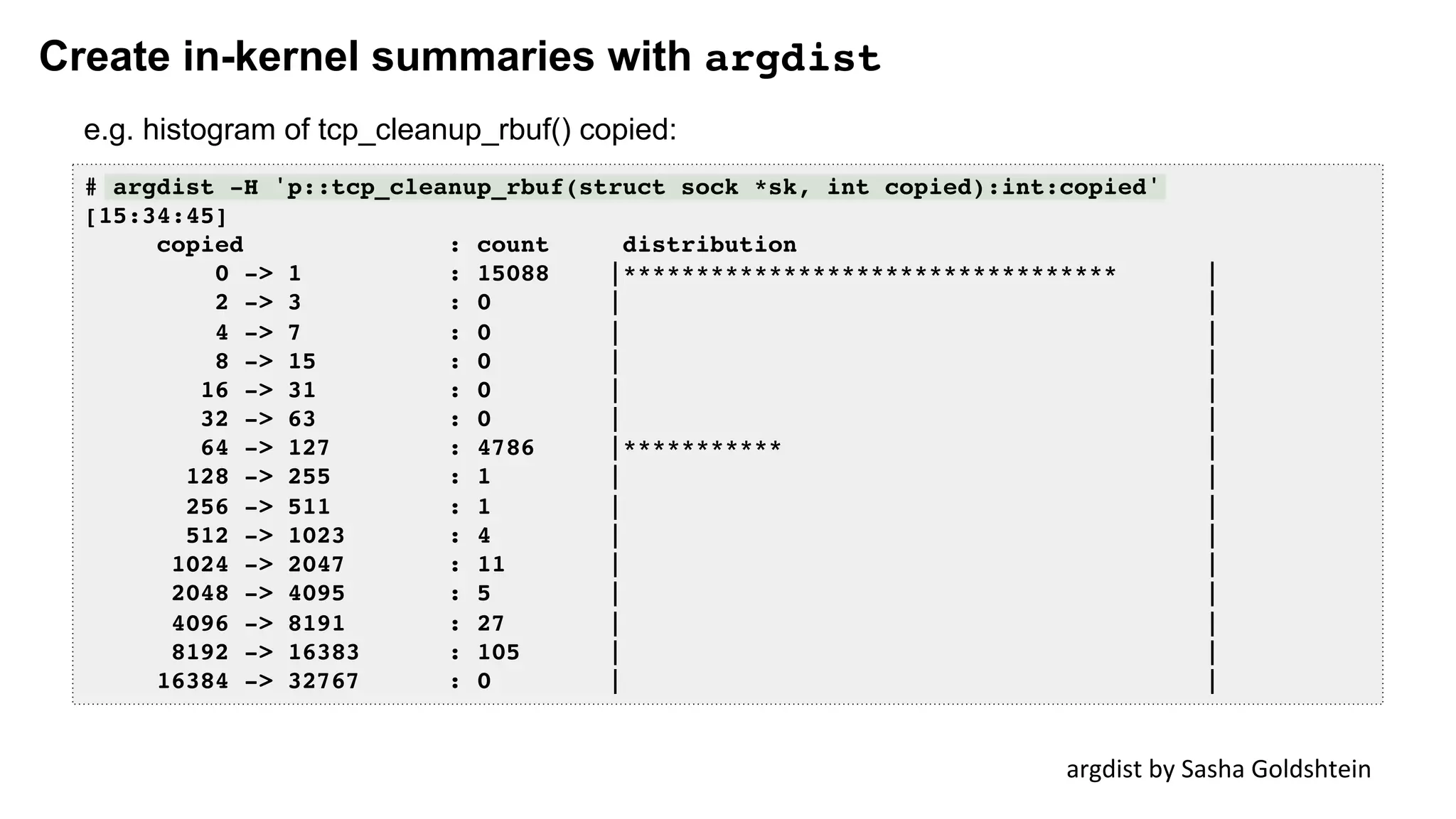Create in-kernel summaries with argdist
# argdist -H 'p::tcp_cleanup_rbuf(struct sock *sk, int copied):int:copied'
[15:34:45]
copied : count distribution
0 -> 1 : 15088 |********************************** |
2 -> 3 : 0 | |
4 -> 7 : 0 | |
8 -> 15 : 0 | |
16 -> 31 : 0 | |
32 -> 63 : 0 | |
64 -> 127 : 4786 |*********** |
128 -> 255 : 1 | |
256 -> 511 : 1 | |
512 -> 1023 : 4 | |
1024 -> 2047 : 11 | |
2048 -> 4095 : 5 | |
4096 -> 8191 : 27 | |
8192 -> 16383 : 105 | |
16384 -> 32767 : 0 | |
argdist	by	Sasha	Goldshtein	
e.g. histogram of tcp_cleanup_rbuf() copied:
 