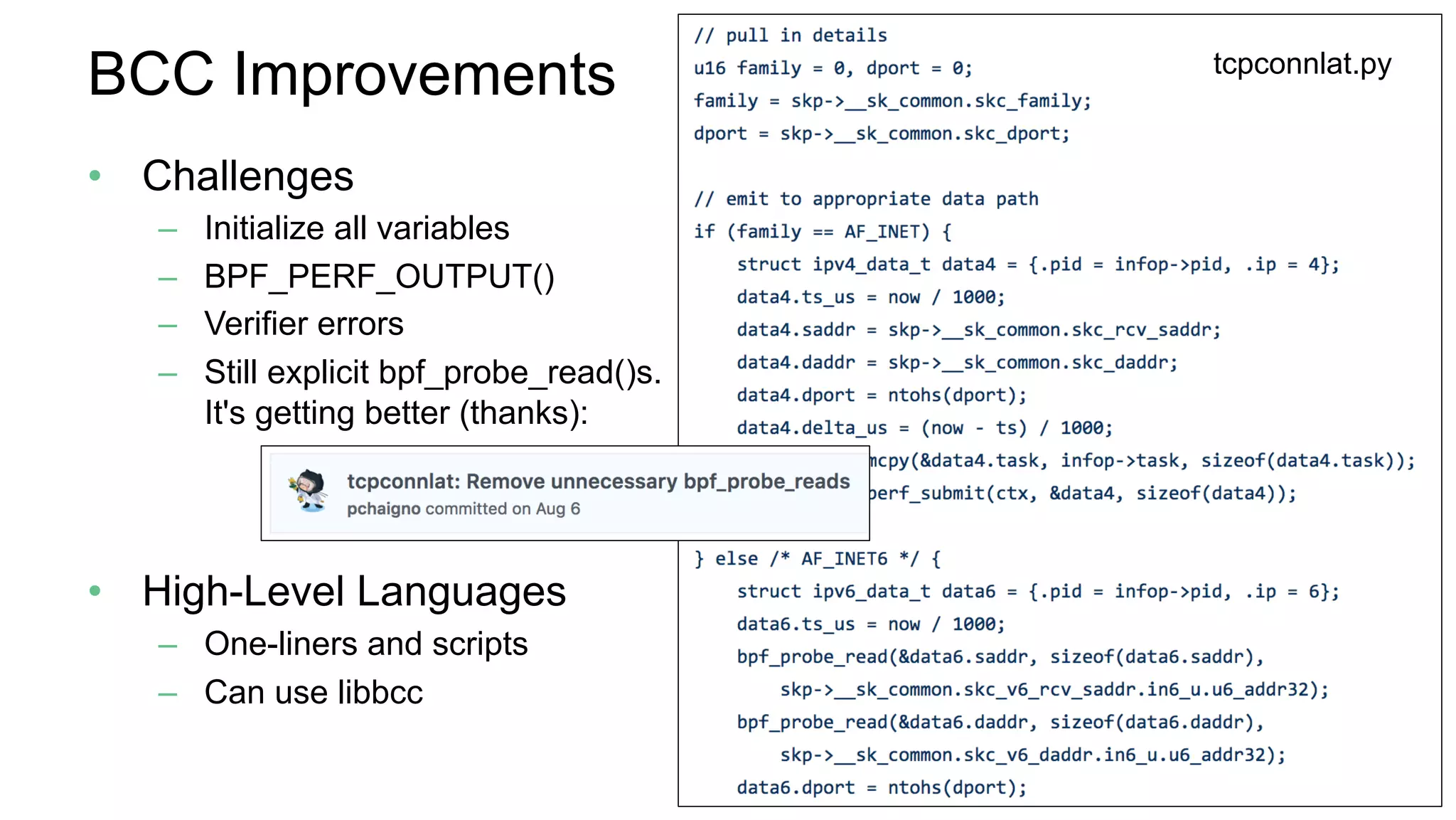 BCC Improvements
•  Challenges
–  Initialize all variables
–  BPF_PERF_OUTPUT()
–  Verifier errors
–  Still explicit bpf_probe_read()s.
It's getting better (thanks):
•  High-Level Languages
–  One-liners and scripts
–  Can use libbcc
tcpconnlat.py
 
