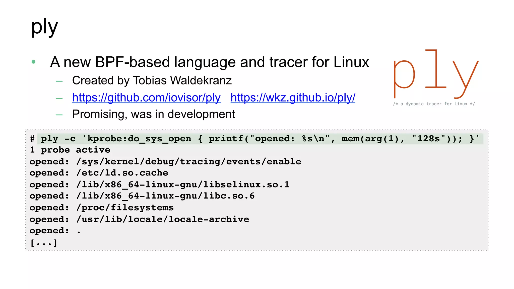 ply
•  A new BPF-based language and tracer for Linux
–  Created by Tobias Waldekranz
–  https://github.com/iovisor/ply https://wkz.github.io/ply/
–  Promising, was in development
# ply -c 'kprobe:do_sys_open { printf("opened: %sn", mem(arg(1), "128s")); }'
1 probe active
opened: /sys/kernel/debug/tracing/events/enable
opened: /etc/ld.so.cache
opened: /lib/x86_64-linux-gnu/libselinux.so.1
opened: /lib/x86_64-linux-gnu/libc.so.6
opened: /proc/filesystems
opened: /usr/lib/locale/locale-archive
opened: .
[...]
 
