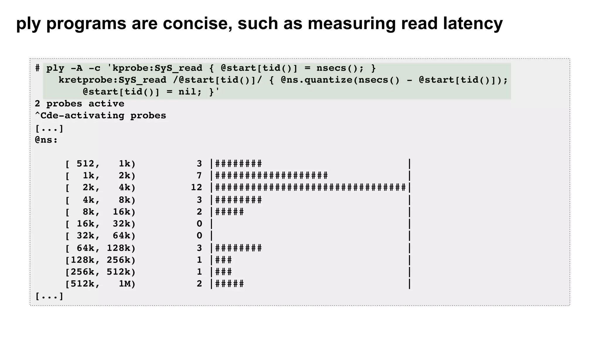 ply programs are concise, such as measuring read latency
# ply -A -c 'kprobe:SyS_read { @start[tid()] = nsecs(); }
kretprobe:SyS_read /@start[tid()]/ { @ns.quantize(nsecs() - @start[tid()]);
@start[tid()] = nil; }'
2 probes active
^Cde-activating probes
[...]
@ns:
[ 512, 1k) 3 |######## |
[ 1k, 2k) 7 |################### |
[ 2k, 4k) 12 |################################|
[ 4k, 8k) 3 |######## |
[ 8k, 16k) 2 |##### |
[ 16k, 32k) 0 | |
[ 32k, 64k) 0 | |
[ 64k, 128k) 3 |######## |
[128k, 256k) 1 |### |
[256k, 512k) 1 |### |
[512k, 1M) 2 |##### |
[...]
 