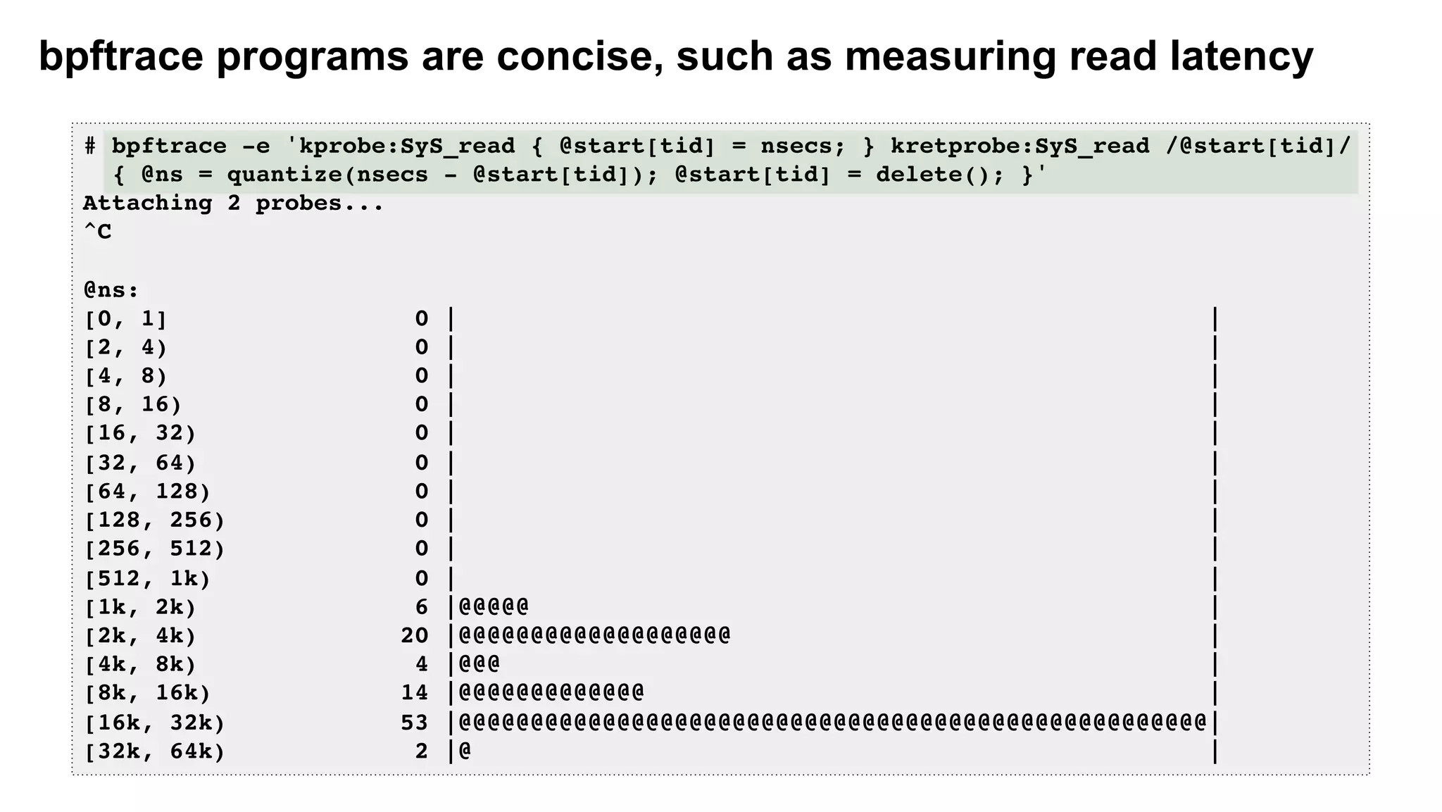 bpftrace programs are concise, such as measuring read latency
# bpftrace -e 'kprobe:SyS_read { @start[tid] = nsecs; } kretprobe:SyS_read /@start[tid]/
{ @ns = quantize(nsecs - @start[tid]); @start[tid] = delete(); }'
Attaching 2 probes...
^C
@ns:
[0, 1] 0 | |
[2, 4) 0 | |
[4, 8) 0 | |
[8, 16) 0 | |
[16, 32) 0 | |
[32, 64) 0 | |
[64, 128) 0 | |
[128, 256) 0 | |
[256, 512) 0 | |
[512, 1k) 0 | |
[1k, 2k) 6 |@@@@@ |
[2k, 4k) 20 |@@@@@@@@@@@@@@@@@@@ |
[4k, 8k) 4 |@@@ |
[8k, 16k) 14 |@@@@@@@@@@@@@ |
[16k, 32k) 53 |@@@@@@@@@@@@@@@@@@@@@@@@@@@@@@@@@@@@@@@@@@@@@@@@@@@@|
[32k, 64k) 2 |@ |
 