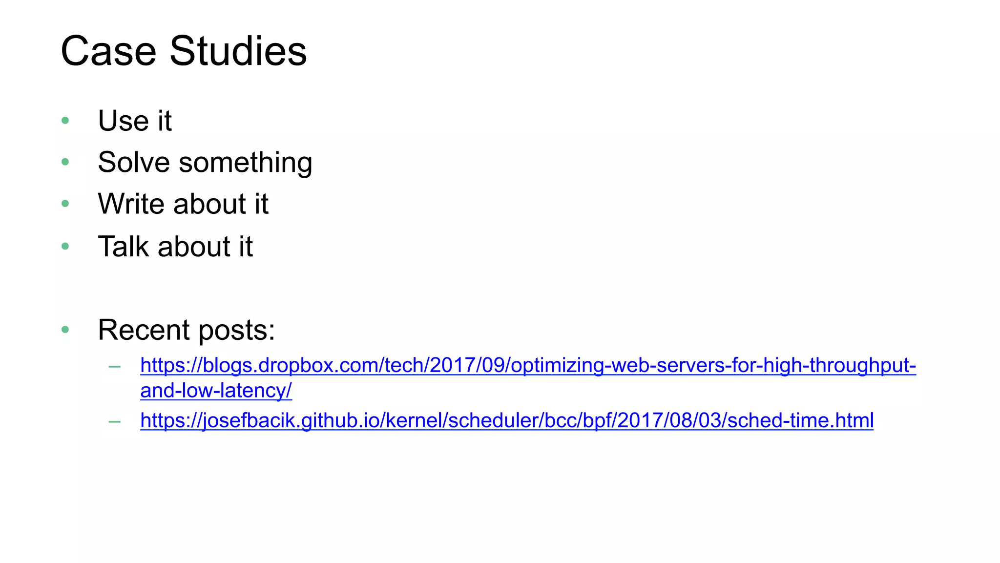 Case Studies
•  Use it
•  Solve something
•  Write about it
•  Talk about it
•  Recent posts:
–  https://blogs.dropbox.com/tech/2017/09/optimizing-web-servers-for-high-throughput-
and-low-latency/
–  https://josefbacik.github.io/kernel/scheduler/bcc/bpf/2017/08/03/sched-time.html
 