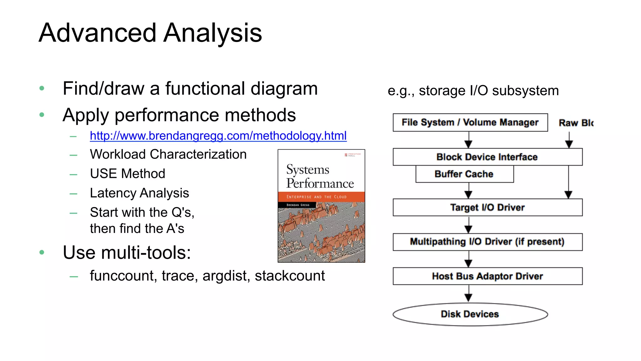 Advanced Analysis
•  Find/draw a functional diagram
•  Apply performance methods
–  http://www.brendangregg.com/methodology.html
–  Workload Characterization
–  USE Method
–  Latency Analysis
–  Start with the Q's,
then find the A's
•  Use multi-tools:
–  funccount, trace, argdist, stackcount
e.g., storage I/O subsystem
 